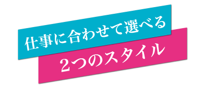 仕事に合わせて選べる2つのスタイル