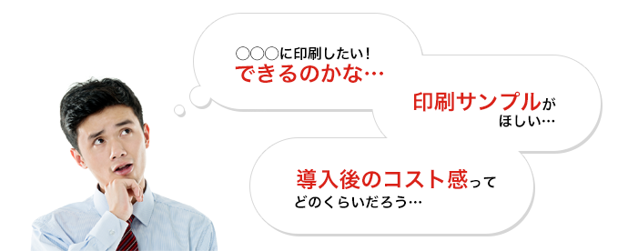 〇〇〇に印刷したい!できるのかな…|印刷サンプルがほしい…|導入後のコスト感ってどのくらいだろう…